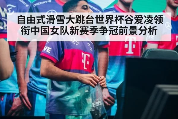 自由式滑雪大跳台世界杯谷爱凌领衔中国女队新赛季争冠前景分析